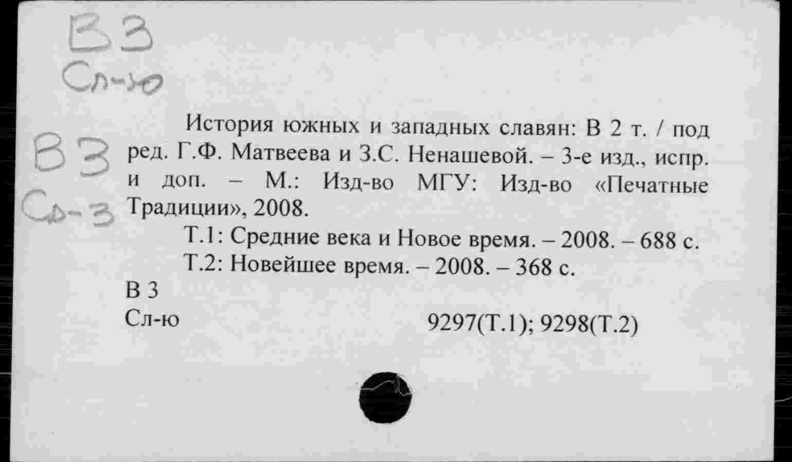 ﻿История южных и западных славян: В 2 т. / под ред. Г.Ф. Матвеева и З.С. Ненашевой. - 3-є изд., испр. и доп. - М.: Изд-во МГУ: Изд-во «Печатные Традиции», 2008.
T. 1 : Средние века и Новое время. - 2008. - 688 с.
Т.2: Новейшее время. - 2008. - 368 с.
ВЗ
Сл-ю	9297(Т.1);9298(Т.2)